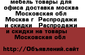 мебель-товары для офиса доставка москва - Московская обл., Москва г. Распродажи и скидки » Распродажи и скидки на товары   . Московская обл.